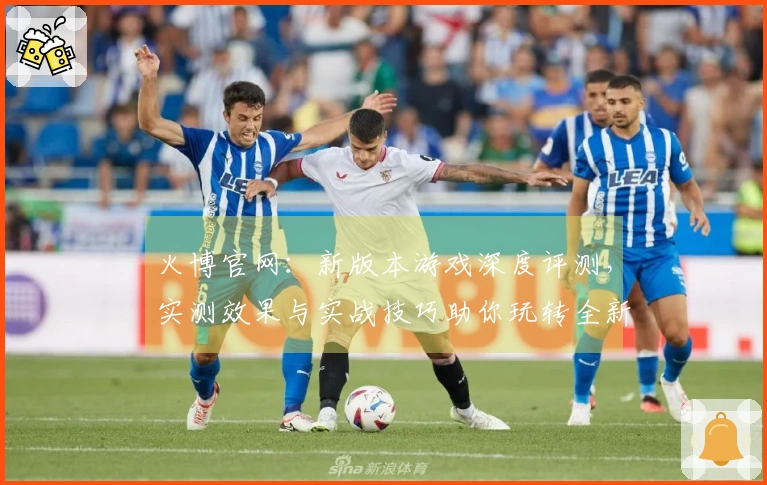 火博官网：新版本游戏深度评测，实测效果与实战技巧助你玩转全新体验
