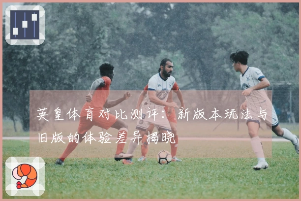 英皇体育对比测评：新版本玩法与旧版的体验差异揭晓