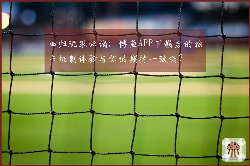 回归玩家必试：博鱼APP下载后的抽卡机制体验与你的期待一致吗？