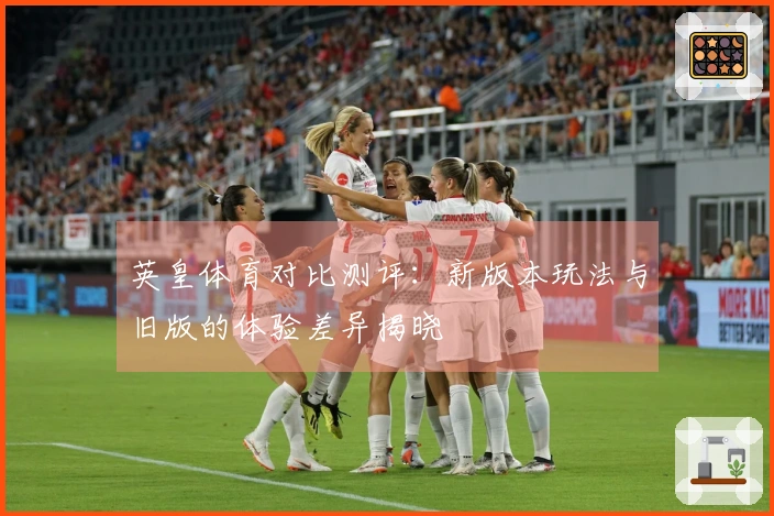 英皇体育对比测评：新版本玩法与旧版的体验差异揭晓