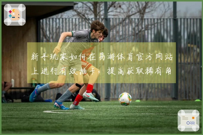 新手玩家如何在易游体育官方网站上进行有效抽卡，提高获取稀有角色的几率