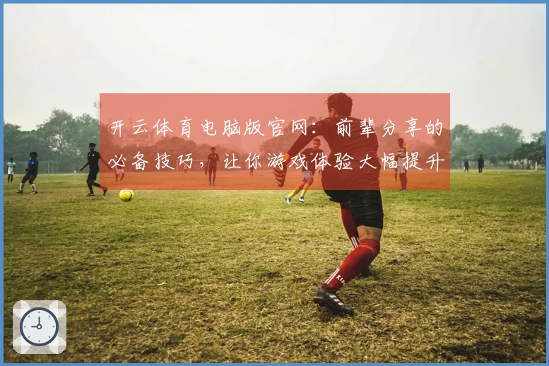 开云体育电脑版官网：前辈分享的必备技巧，让你游戏体验大幅提升