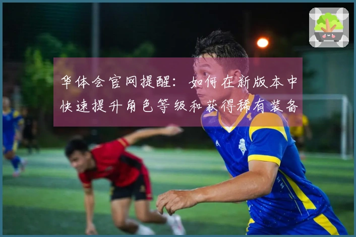 华体会官网提醒:如何在新版本中快速提升角色等级和获得稀有装备